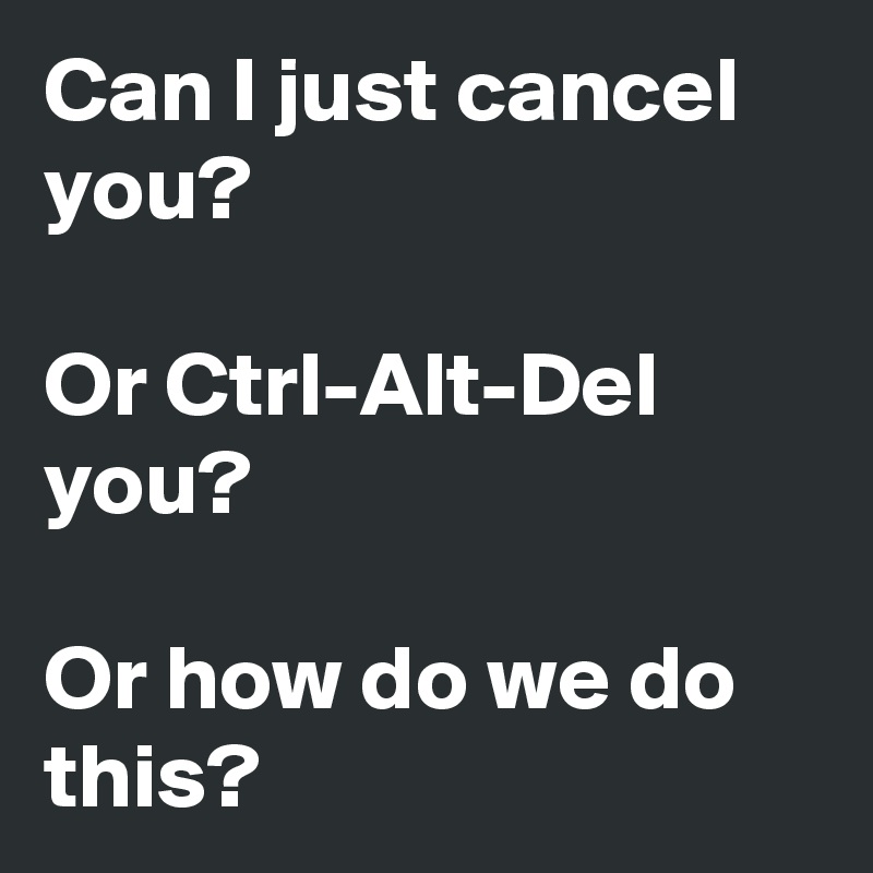 Can I just cancel you?

Or Ctrl-Alt-Del you?

Or how do we do this?