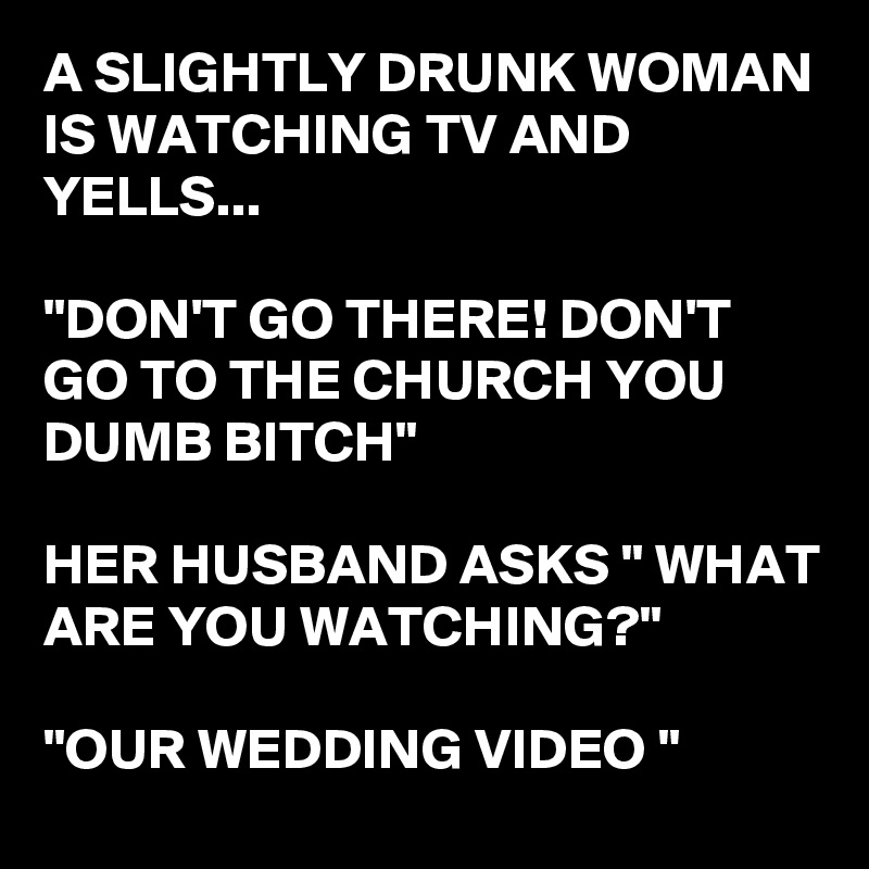 A SLIGHTLY DRUNK WOMAN IS WATCHING TV AND YELLS...

"DON'T GO THERE! DON'T GO TO THE CHURCH YOU DUMB BITCH"

HER HUSBAND ASKS " WHAT ARE YOU WATCHING?"

"OUR WEDDING VIDEO "