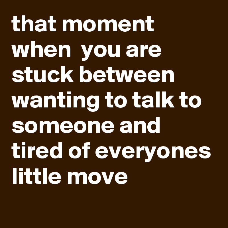 that moment when  you are stuck between wanting to talk to someone and tired of everyones little move  