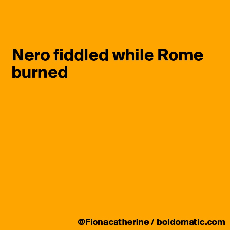 

Nero fiddled while Rome 
burned







