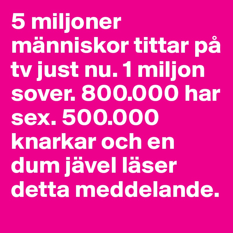 5 miljoner människor tittar på tv just nu. 1 miljon sover. 800.000 har sex. 500.000 knarkar och en dum jävel läser detta meddelande.