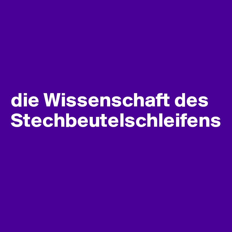 



die Wissenschaft des Stechbeutelschleifens



