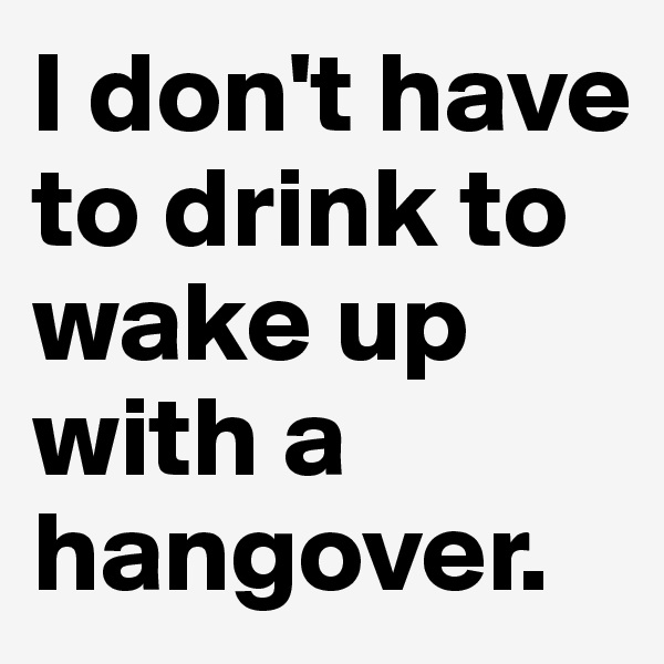 I don't have to drink to wake up with a hangover.