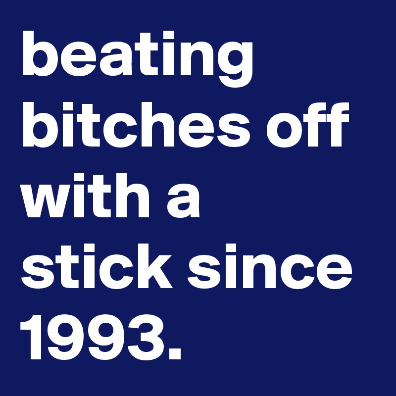beating bitches off with a stick since 1993.