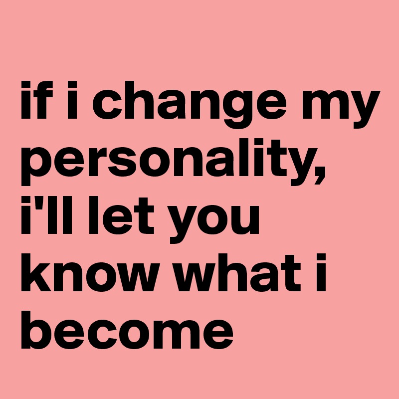 
if i change my personality, i'll let you know what i become