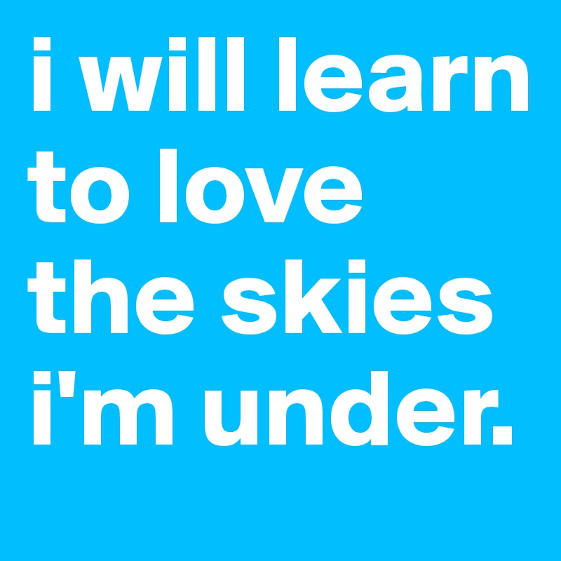 i will learn to love the skies i'm under. 