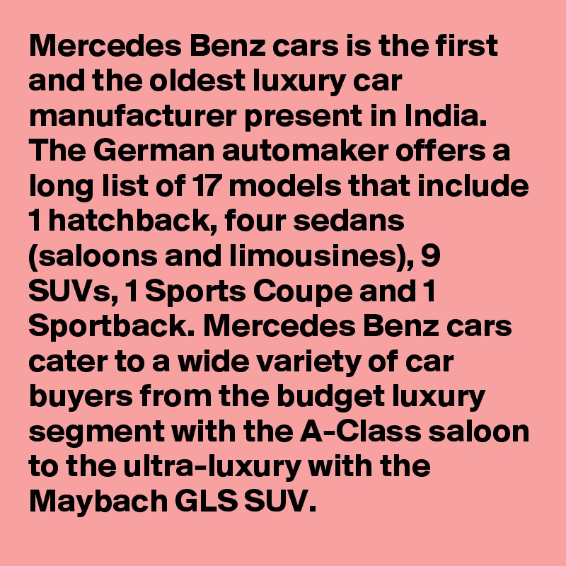 Mercedes Benz cars is the first and the oldest luxury car manufacturer present in India. The German automaker offers a long list of 17 models that include 1 hatchback, four sedans (saloons and limousines), 9 SUVs, 1 Sports Coupe and 1 Sportback. Mercedes Benz cars cater to a wide variety of car buyers from the budget luxury segment with the A-Class saloon to the ultra-luxury with the Maybach GLS SUV.
