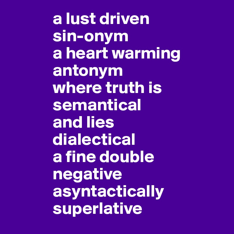             a lust driven 
            sin-onym 
            a heart warming  
            antonym
            where truth is 
            semantical
            and lies 
            dialectical 
            a fine double 
            negative 
            asyntactically 
            superlative 