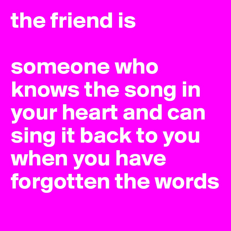 the friend is 

someone who knows the song in your heart and can sing it back to you when you have forgotten the words
