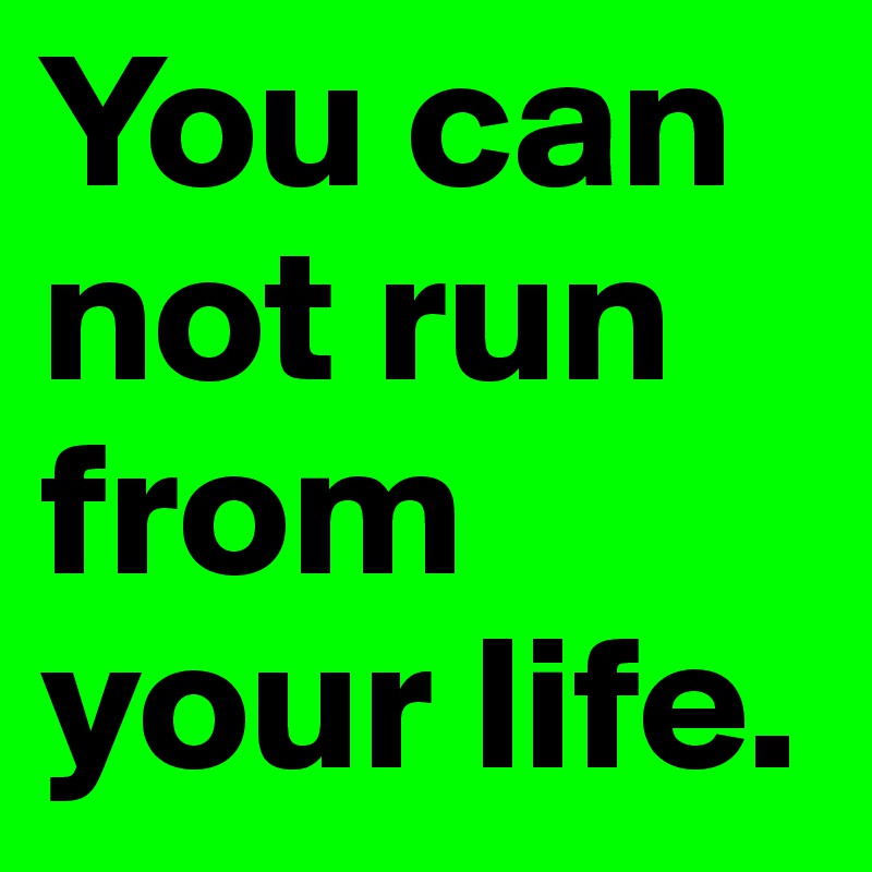 You can not run from your life. 