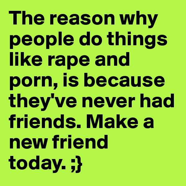 The reason why people do things like rape and porn, is because they've never had friends. Make a new friend today. ;}