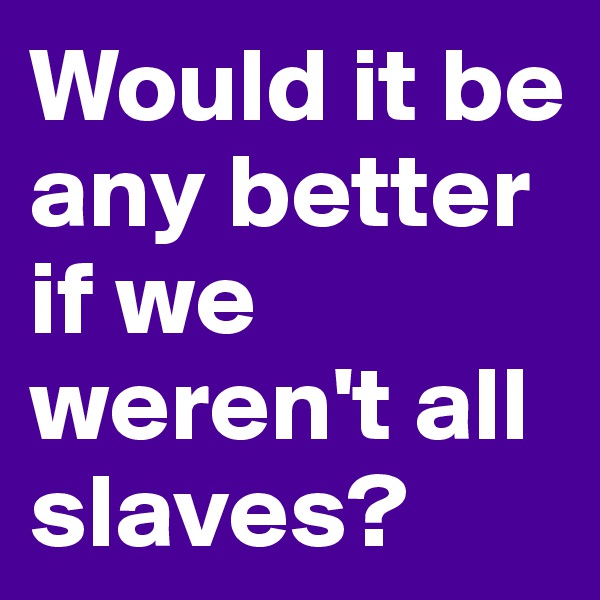 Would it be any better if we weren't all slaves?