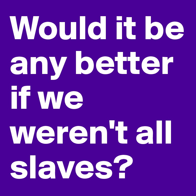 Would it be any better if we weren't all slaves?