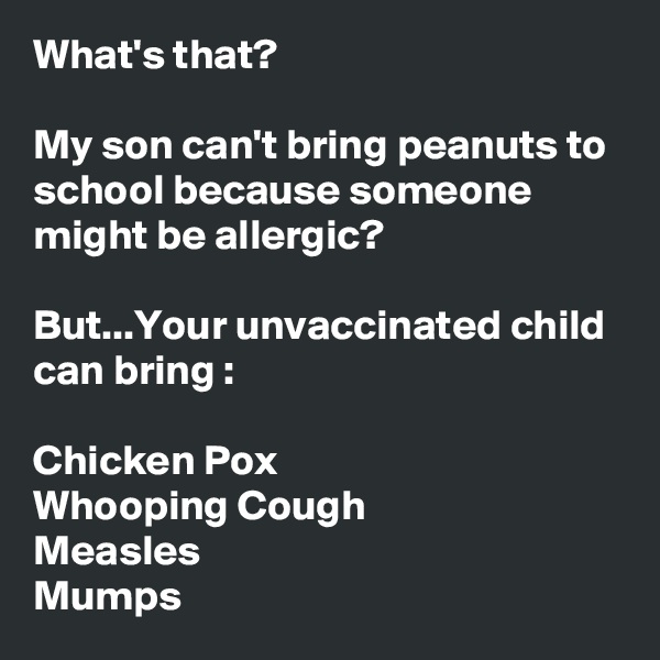 What's that?

My son can't bring peanuts to school because someone might be allergic?

But...Your unvaccinated child can bring :

Chicken Pox
Whooping Cough
Measles
Mumps