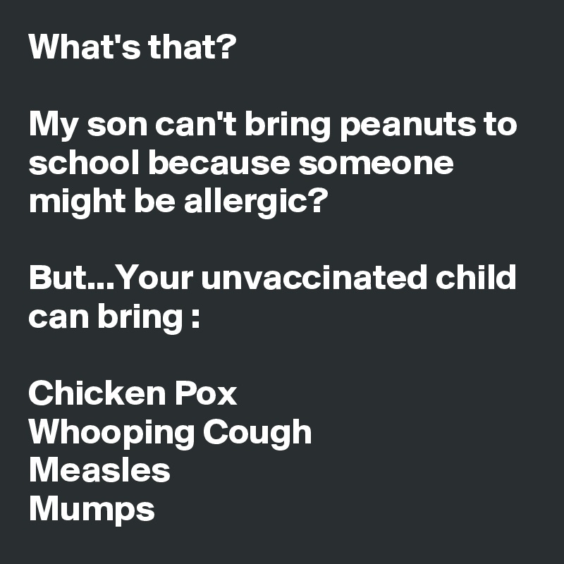 What's that?

My son can't bring peanuts to school because someone might be allergic?

But...Your unvaccinated child can bring :

Chicken Pox
Whooping Cough
Measles
Mumps