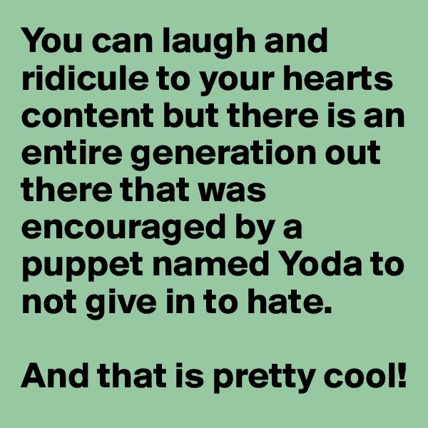 You can laugh and ridicule to your hearts content but there is an entire generation out there that was encouraged by a puppet named Yoda to not give in to hate. 

And that is pretty cool!