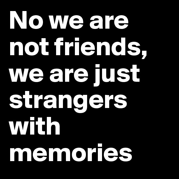 No we are not friends, we are just strangers with memories