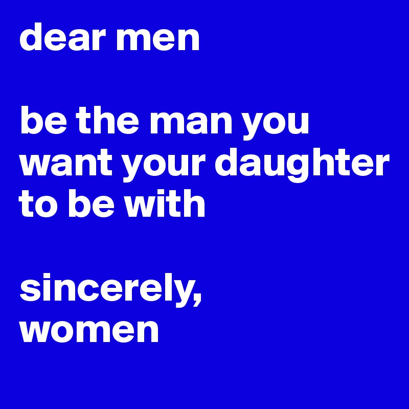 dear men

be the man you want your daughter to be with 

sincerely,
women