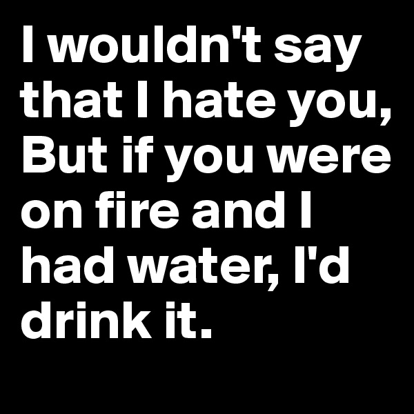 I wouldn't say that I hate you, But if you were on fire and I had water, I'd drink it. 