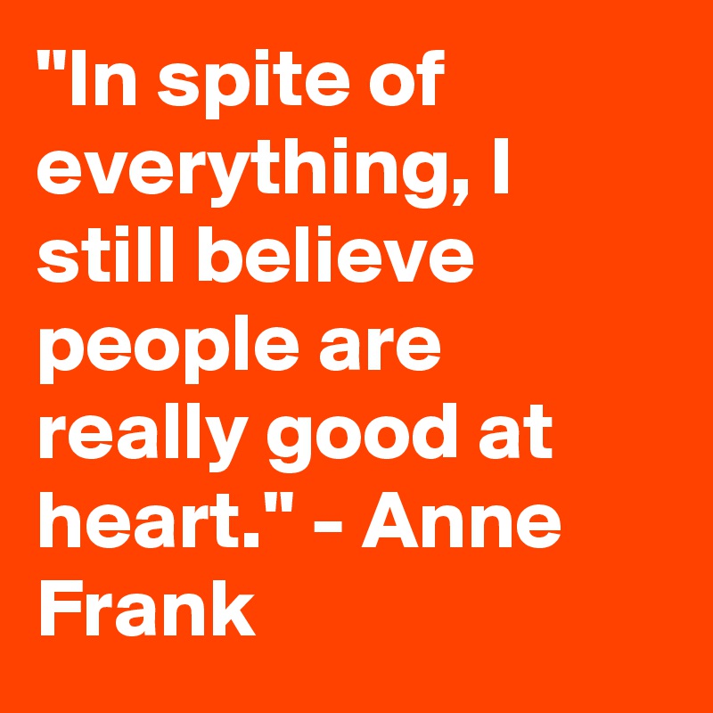 "In spite of everything, I still believe people are really good at heart." - Anne Frank