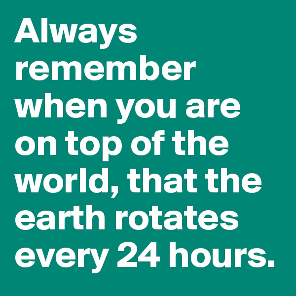 Always remember when you are on top of the world, that the earth rotates every 24 hours.
