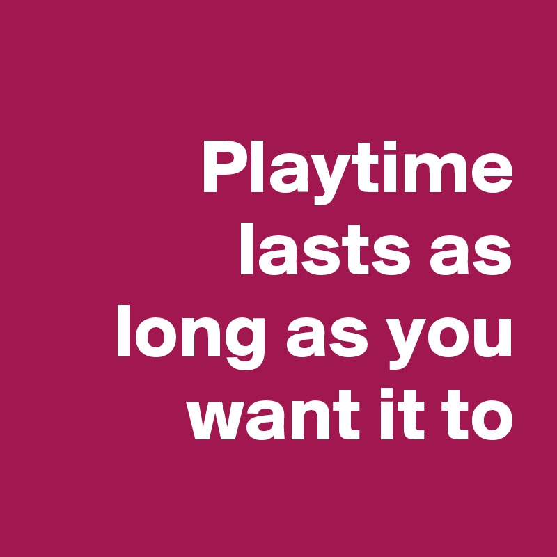 
Playtime lasts as
long as you want it to
