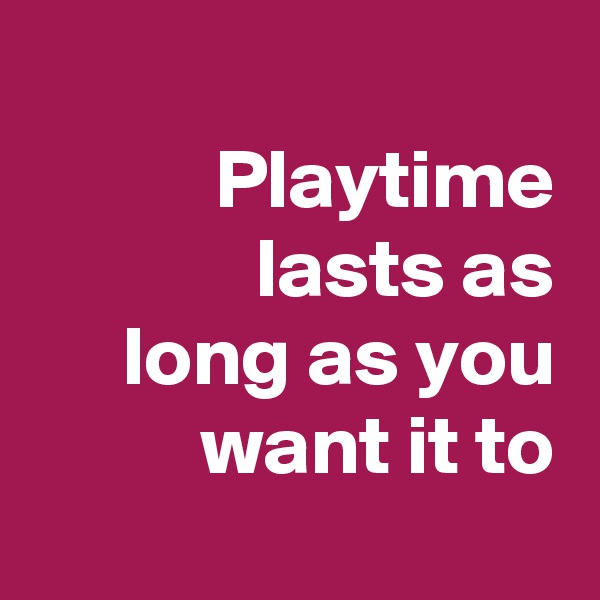 
Playtime lasts as
long as you want it to
