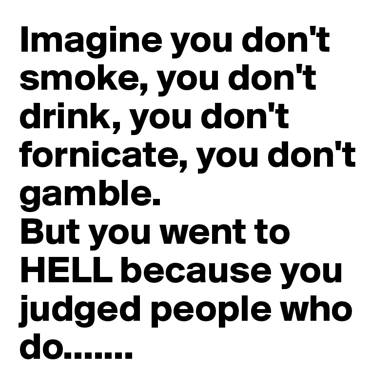 Imagine you don't smoke, you don't drink, you don't fornicate, you don't gamble.
But you went to HELL because you judged people who do....... 