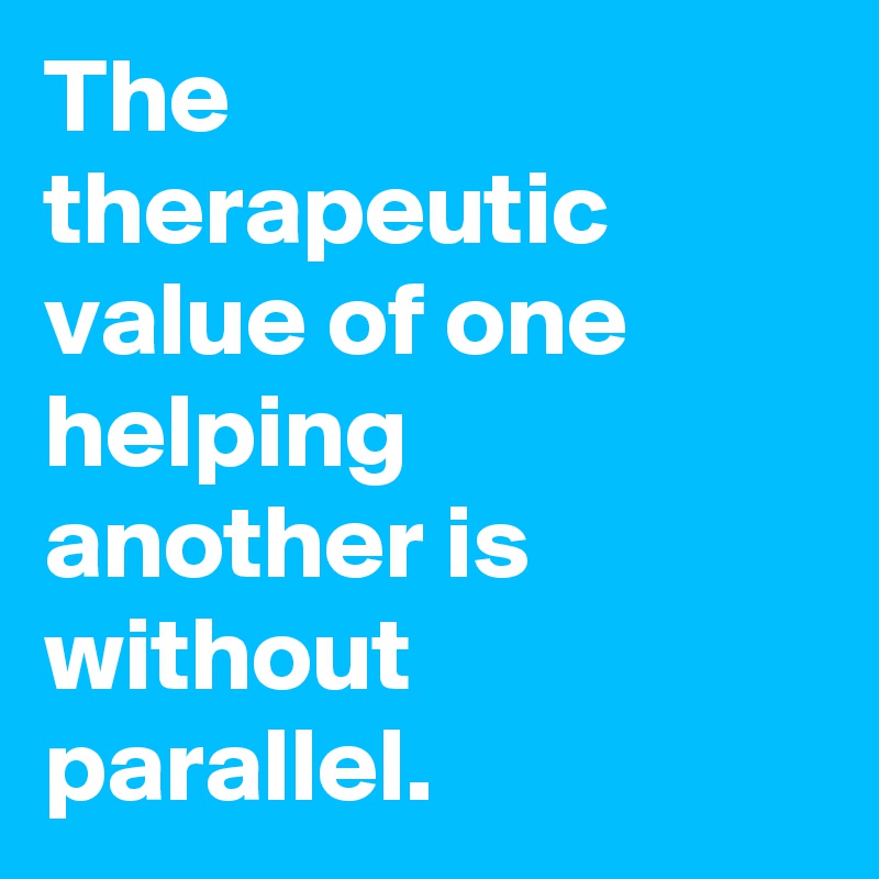 The therapeutic value of one helping another is without parallel. 
