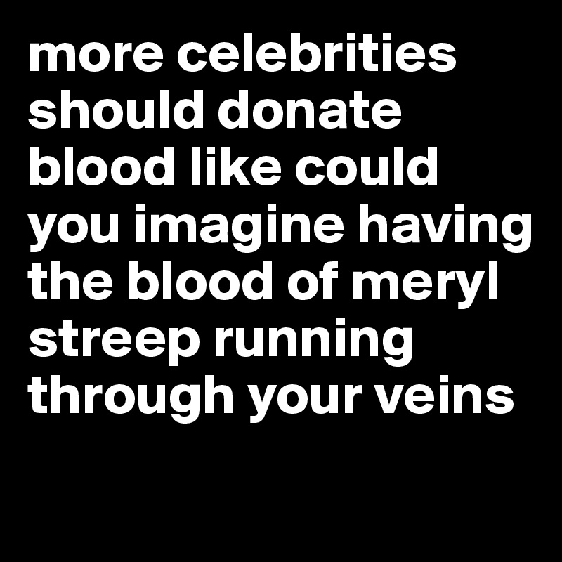 more celebrities should donate blood like could you imagine having the blood of meryl streep running through your veins
