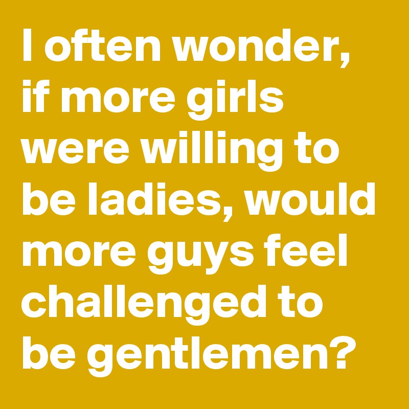 I often wonder, if more girls were willing to be ladies, would more guys feel challenged to be gentlemen? 