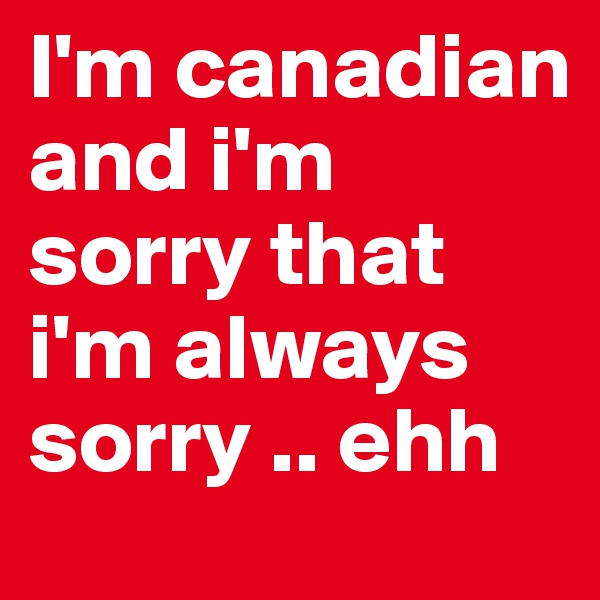 I'm canadian and i'm sorry that i'm always sorry .. ehh 
