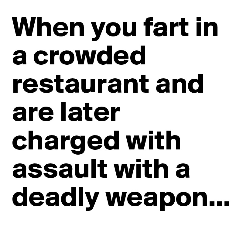 When you fart in a crowded restaurant and are later charged with assault with a deadly weapon...