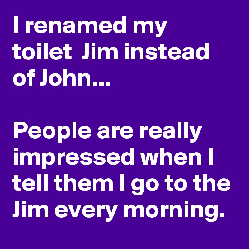 I renamed my toilet  Jim instead of John...

People are really impressed when I tell them I go to the Jim every morning.