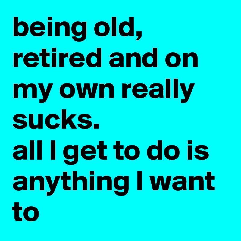 being old, retired and on my own really sucks. all l get to do is ...