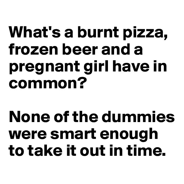 
What's a burnt pizza, frozen beer and a pregnant girl have in common? 

None of the dummies were smart enough to take it out in time.