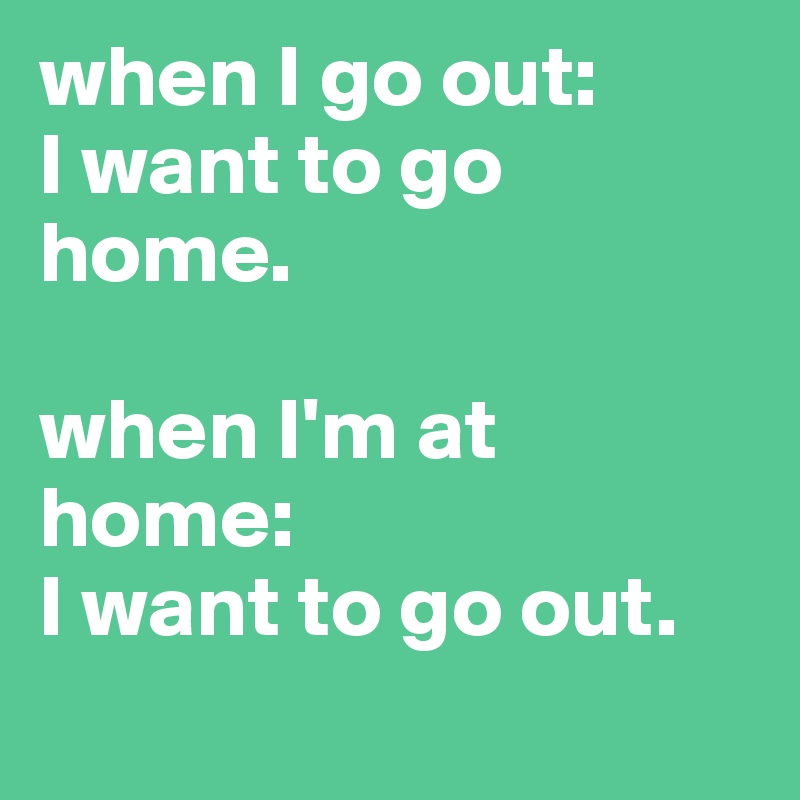when I go out:
I want to go home.

when I'm at home: 
I want to go out.
