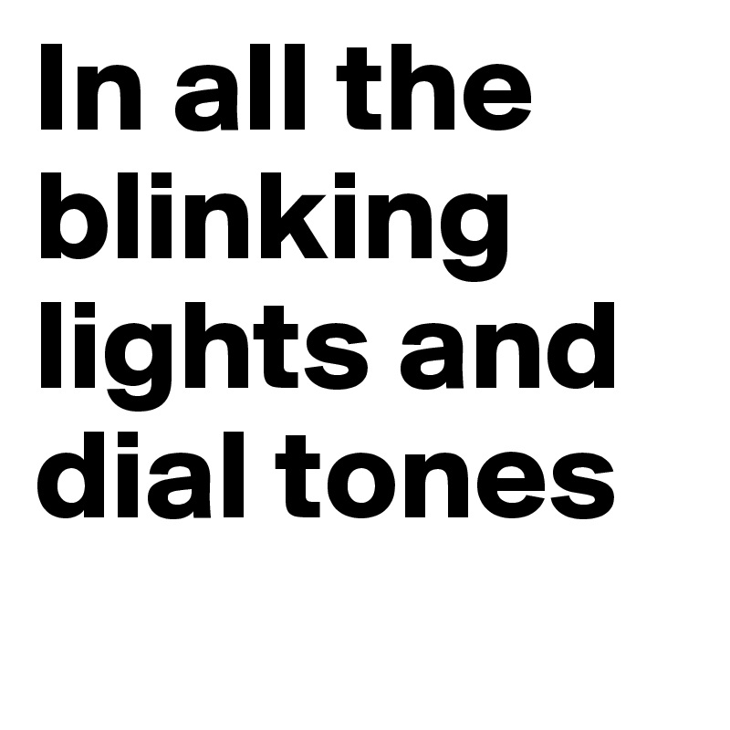 In all the blinking lights and dial tones
