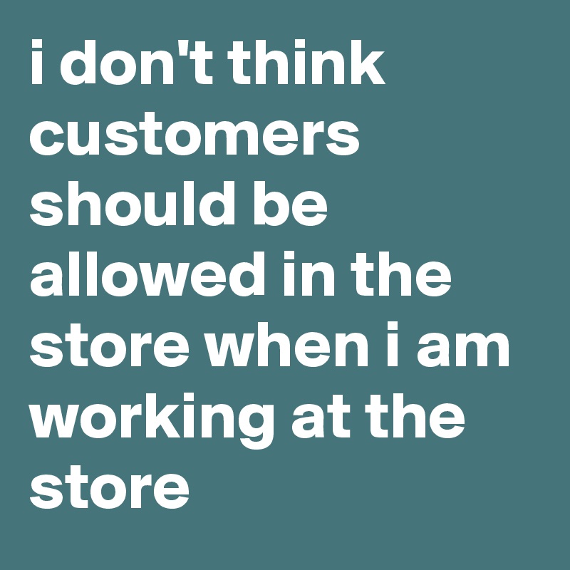 i don't think customers should be allowed in the store when i am working at the store