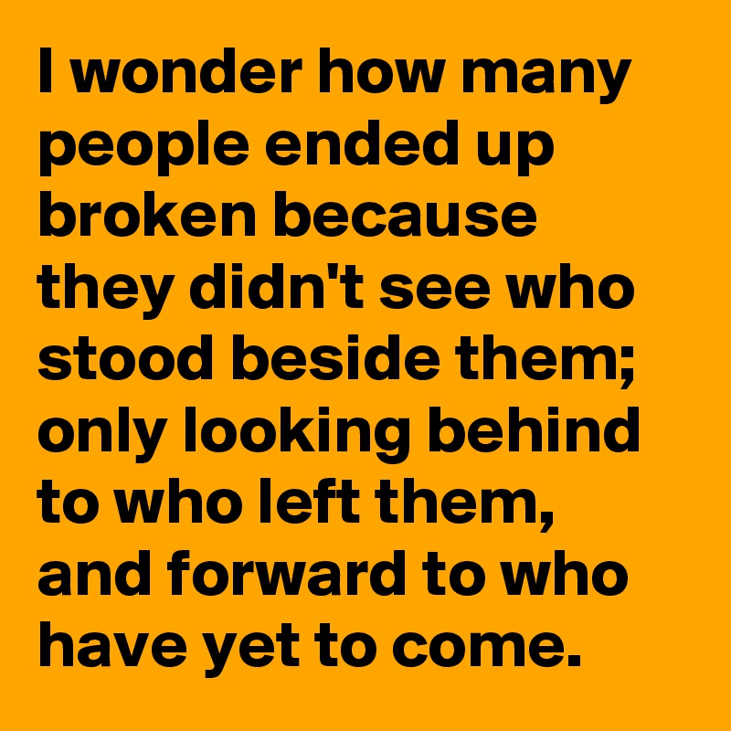 I wonder how many people ended up broken because they didn't see who stood beside them; only looking behind to who left them, and forward to who have yet to come.