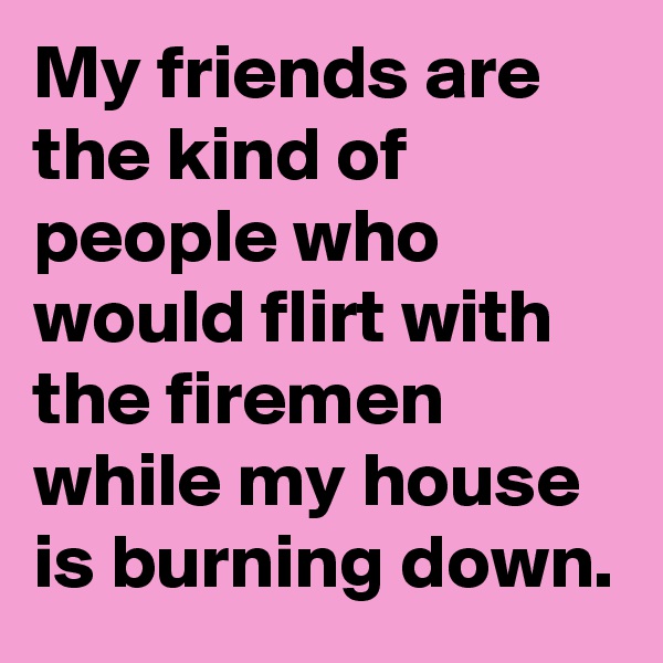 My friends are the kind of people who would flirt with the firemen while my house is burning down. 