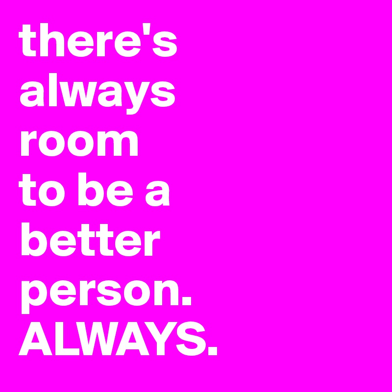 there's 
always 
room 
to be a 
better 
person. ALWAYS.