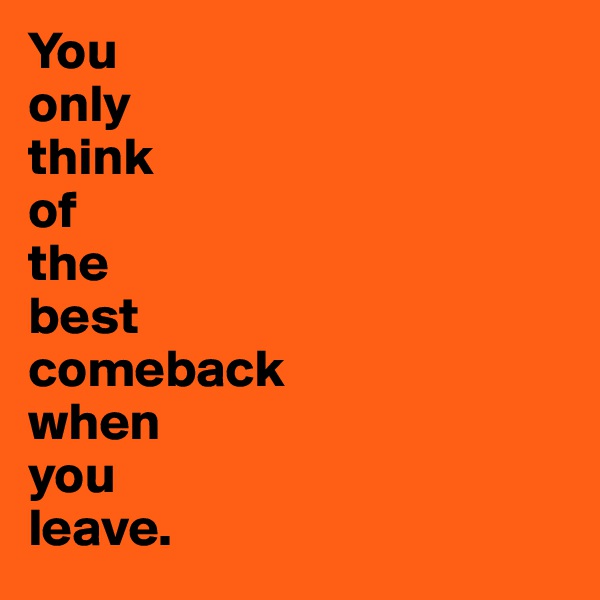 You 
only 
think 
of 
the 
best 
comeback 
when 
you 
leave.