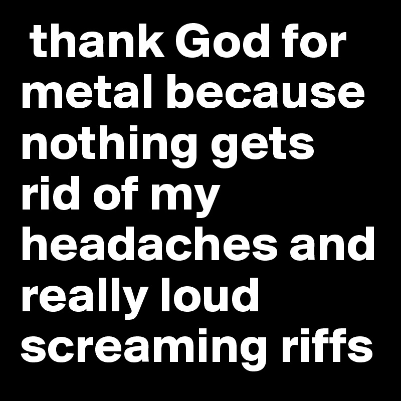  thank God for metal because nothing gets rid of my headaches and really loud screaming riffs 