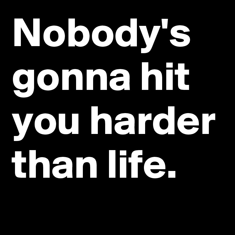 Nobody's gonna hit you harder than life.