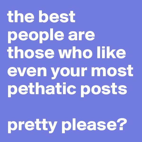 the best people are those who like even your most pethatic posts

pretty please?