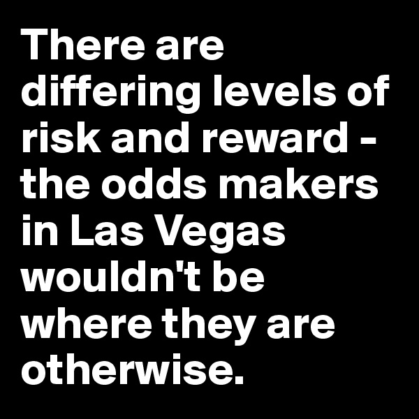 There are differing levels of risk and reward - the odds makers in Las Vegas wouldn't be where they are otherwise.