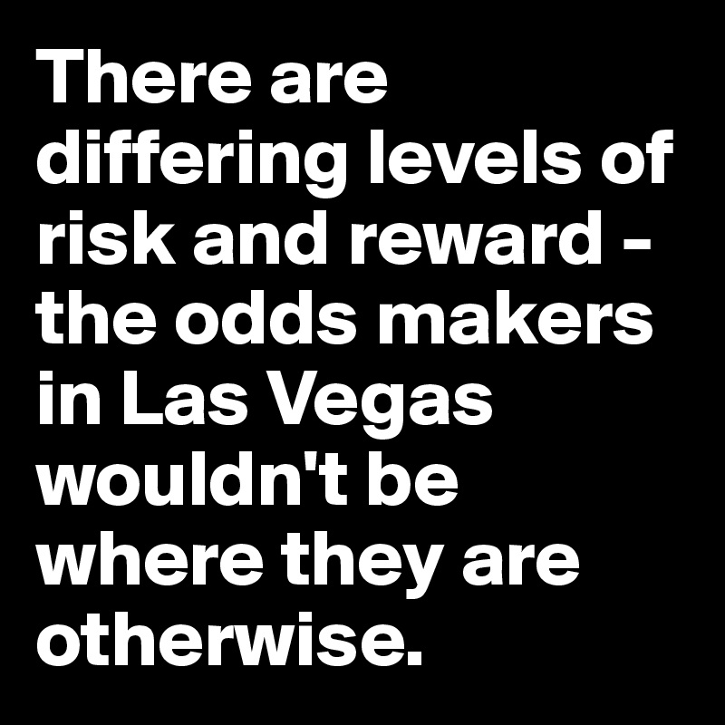 There are differing levels of risk and reward - the odds makers in Las Vegas wouldn't be where they are otherwise.