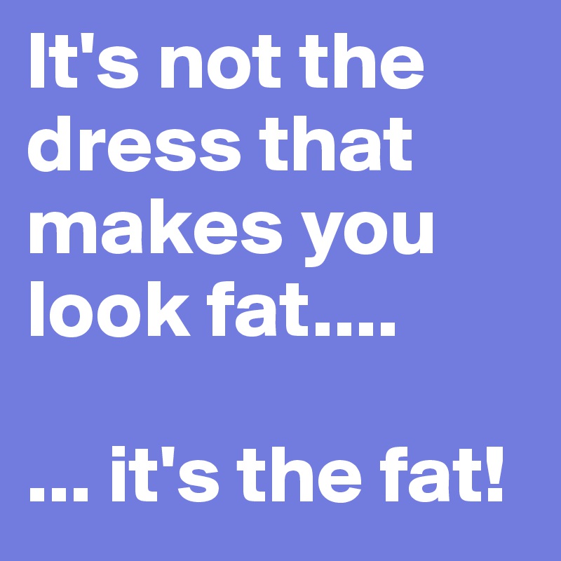 It's not the dress that makes you look fat....

... it's the fat!