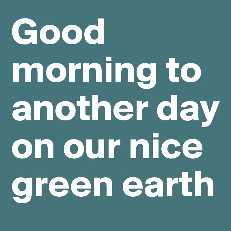 Good morning to another day on our nice green earth